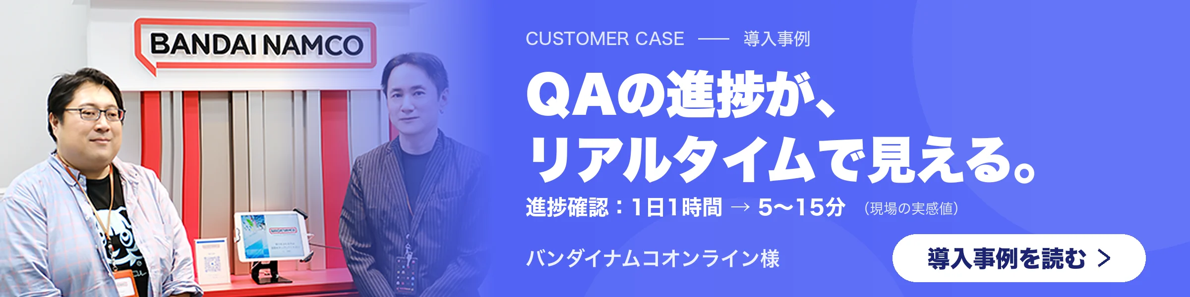 導入事例：バンダイナムコオンライン様。QAの進捗がリアルタイムで見えるようになり、進捗確認が1日1時間から5〜15分に（現場の実感値）。導入事例を読む